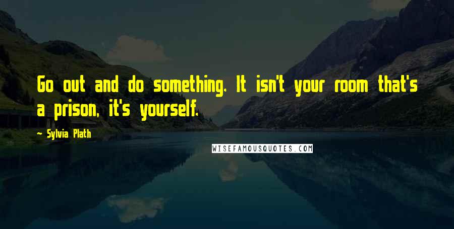 Sylvia Plath Quotes: Go out and do something. It isn't your room that's a prison, it's yourself.