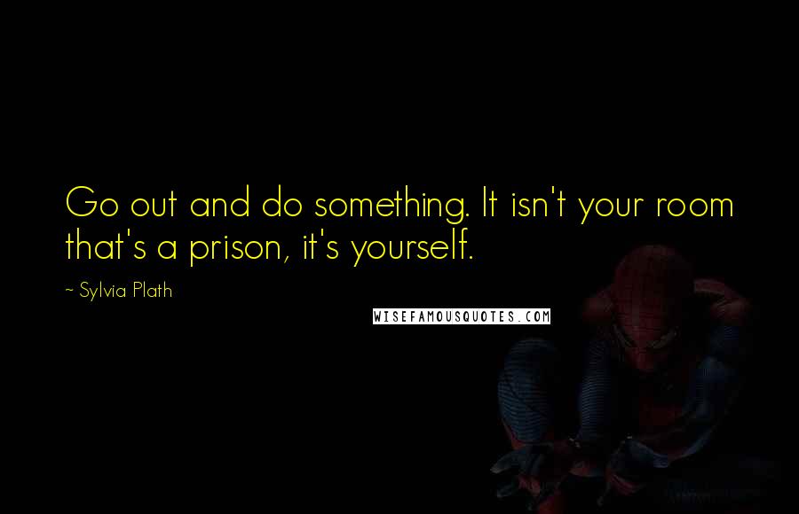 Sylvia Plath Quotes: Go out and do something. It isn't your room that's a prison, it's yourself.