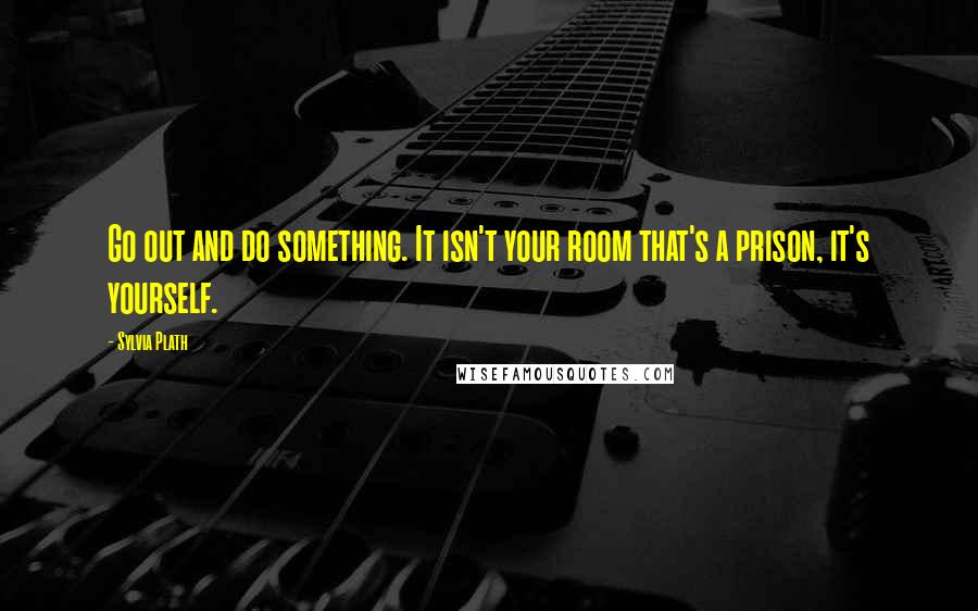 Sylvia Plath Quotes: Go out and do something. It isn't your room that's a prison, it's yourself.