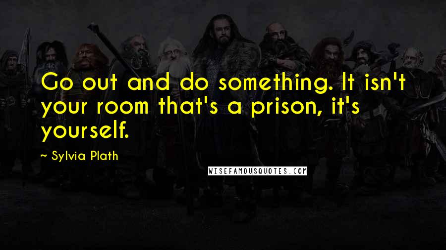 Sylvia Plath Quotes: Go out and do something. It isn't your room that's a prison, it's yourself.