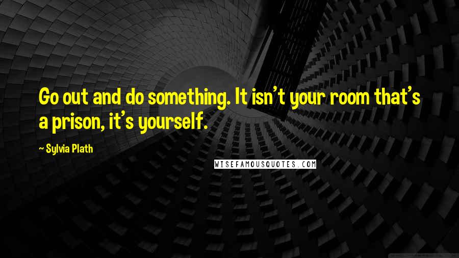 Sylvia Plath Quotes: Go out and do something. It isn't your room that's a prison, it's yourself.