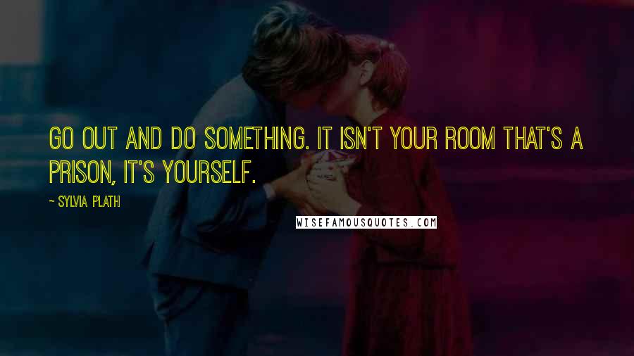 Sylvia Plath Quotes: Go out and do something. It isn't your room that's a prison, it's yourself.