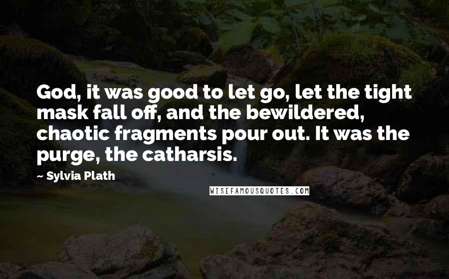 Sylvia Plath Quotes: God, it was good to let go, let the tight mask fall off, and the bewildered, chaotic fragments pour out. It was the purge, the catharsis.