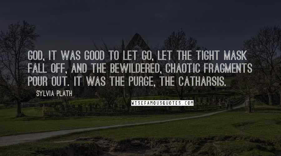 Sylvia Plath Quotes: God, it was good to let go, let the tight mask fall off, and the bewildered, chaotic fragments pour out. It was the purge, the catharsis.