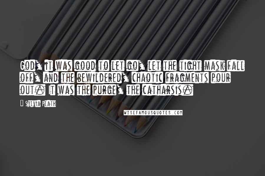 Sylvia Plath Quotes: God, it was good to let go, let the tight mask fall off, and the bewildered, chaotic fragments pour out. It was the purge, the catharsis.