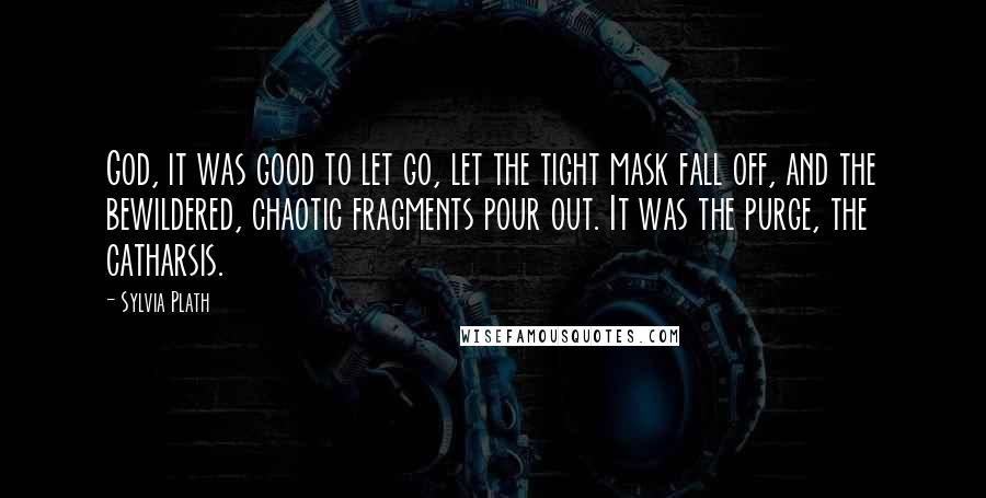 Sylvia Plath Quotes: God, it was good to let go, let the tight mask fall off, and the bewildered, chaotic fragments pour out. It was the purge, the catharsis.