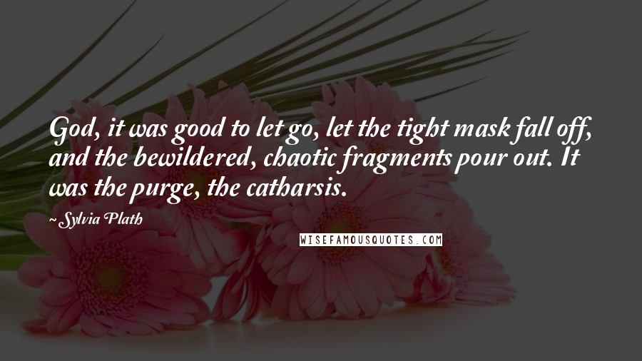 Sylvia Plath Quotes: God, it was good to let go, let the tight mask fall off, and the bewildered, chaotic fragments pour out. It was the purge, the catharsis.