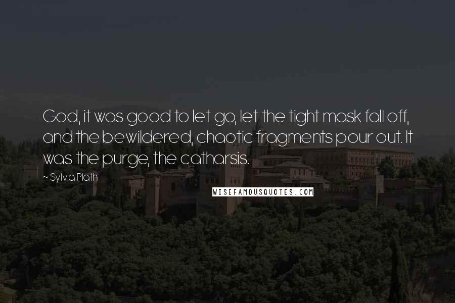 Sylvia Plath Quotes: God, it was good to let go, let the tight mask fall off, and the bewildered, chaotic fragments pour out. It was the purge, the catharsis.