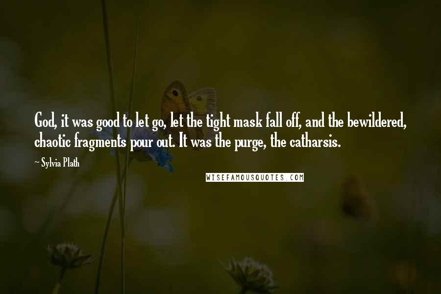 Sylvia Plath Quotes: God, it was good to let go, let the tight mask fall off, and the bewildered, chaotic fragments pour out. It was the purge, the catharsis.