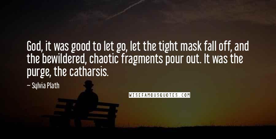 Sylvia Plath Quotes: God, it was good to let go, let the tight mask fall off, and the bewildered, chaotic fragments pour out. It was the purge, the catharsis.