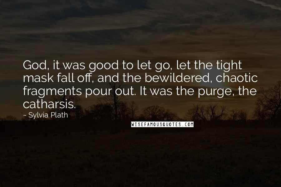 Sylvia Plath Quotes: God, it was good to let go, let the tight mask fall off, and the bewildered, chaotic fragments pour out. It was the purge, the catharsis.