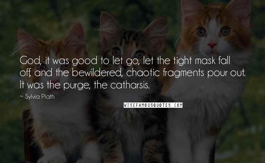 Sylvia Plath Quotes: God, it was good to let go, let the tight mask fall off, and the bewildered, chaotic fragments pour out. It was the purge, the catharsis.