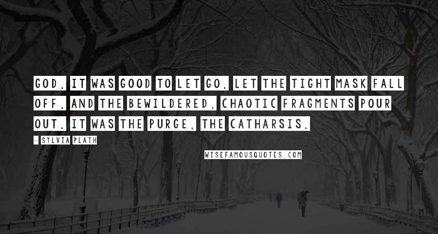 Sylvia Plath Quotes: God, it was good to let go, let the tight mask fall off, and the bewildered, chaotic fragments pour out. It was the purge, the catharsis.