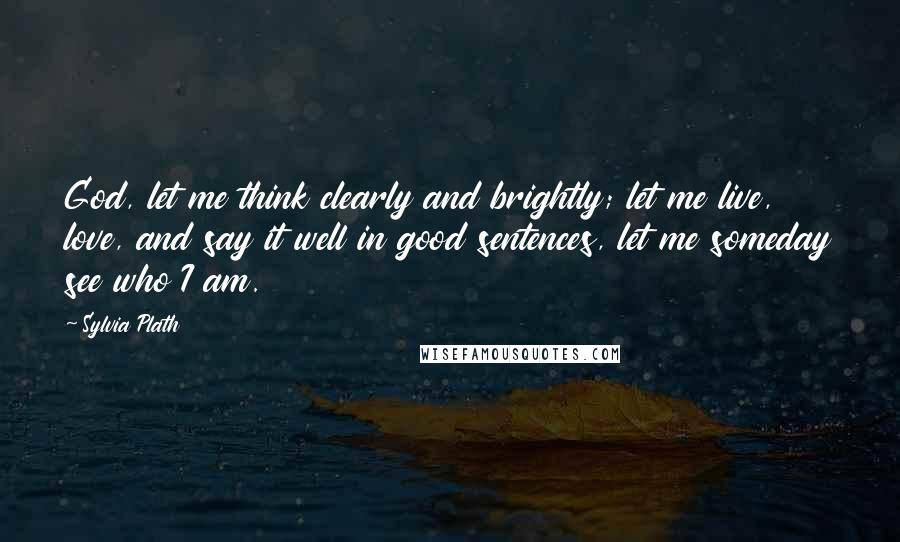 Sylvia Plath Quotes: God, let me think clearly and brightly; let me live, love, and say it well in good sentences, let me someday see who I am.