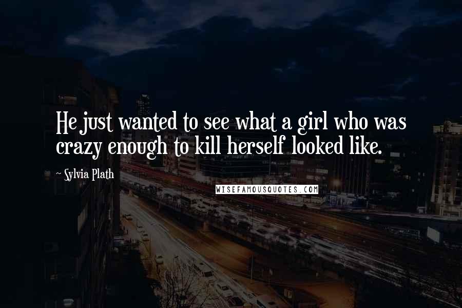 Sylvia Plath Quotes: He just wanted to see what a girl who was crazy enough to kill herself looked like.