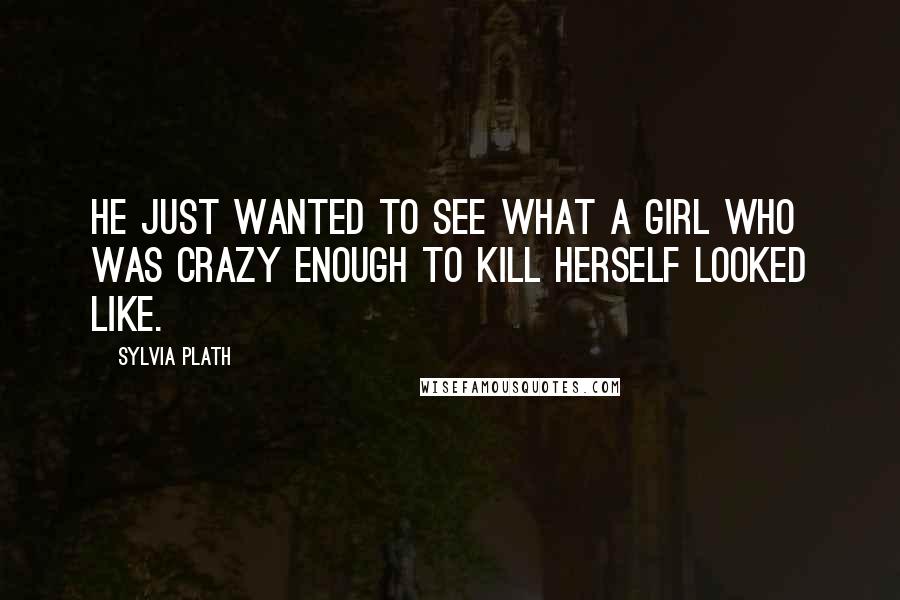 Sylvia Plath Quotes: He just wanted to see what a girl who was crazy enough to kill herself looked like.