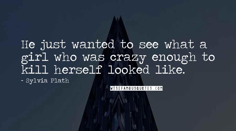 Sylvia Plath Quotes: He just wanted to see what a girl who was crazy enough to kill herself looked like.