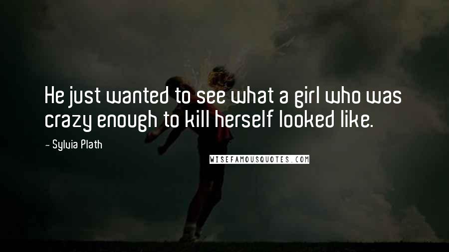 Sylvia Plath Quotes: He just wanted to see what a girl who was crazy enough to kill herself looked like.