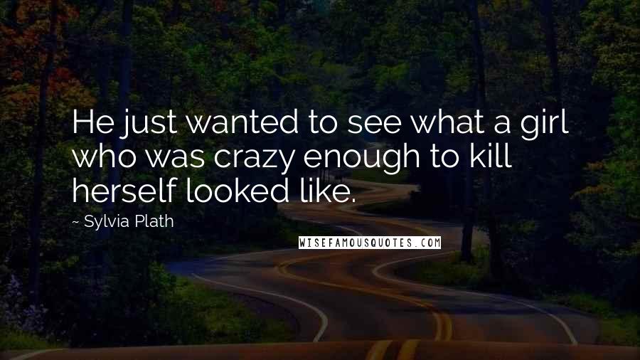 Sylvia Plath Quotes: He just wanted to see what a girl who was crazy enough to kill herself looked like.
