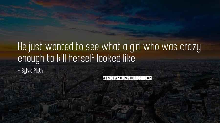 Sylvia Plath Quotes: He just wanted to see what a girl who was crazy enough to kill herself looked like.