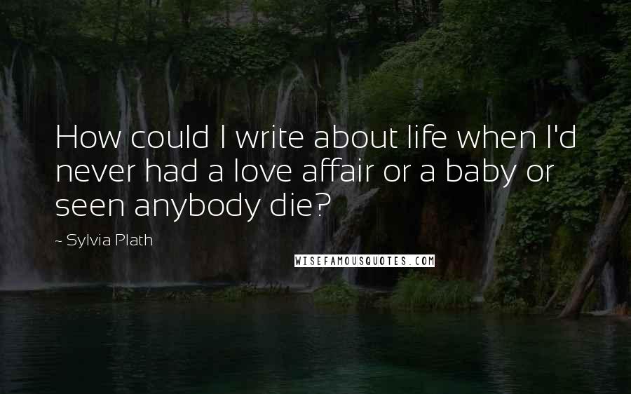 Sylvia Plath Quotes: How could I write about life when I'd never had a love affair or a baby or seen anybody die?