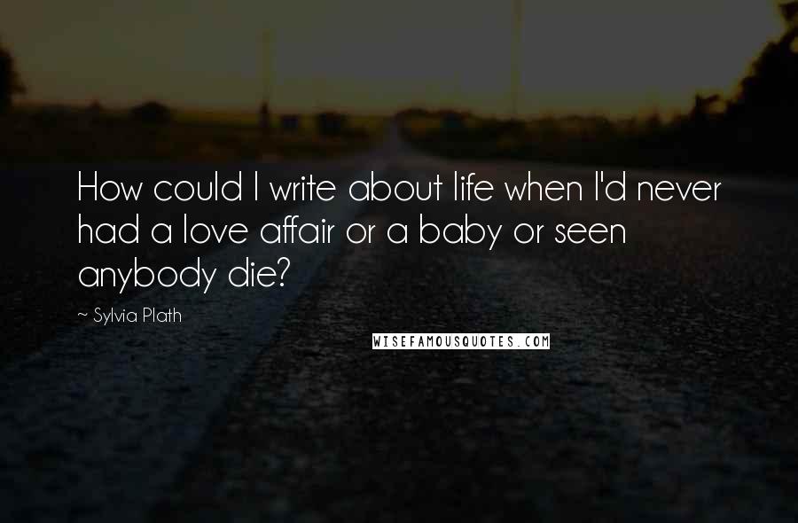 Sylvia Plath Quotes: How could I write about life when I'd never had a love affair or a baby or seen anybody die?