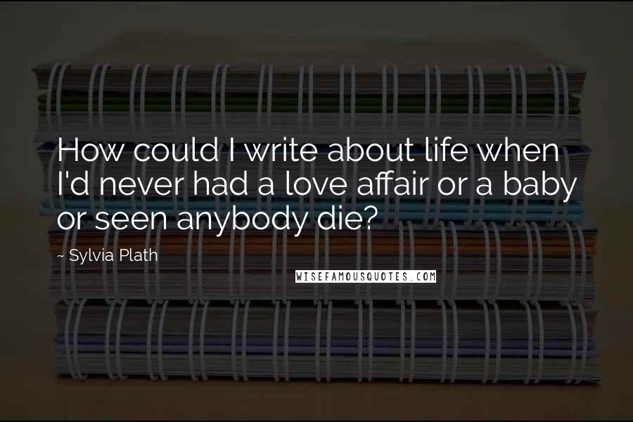 Sylvia Plath Quotes: How could I write about life when I'd never had a love affair or a baby or seen anybody die?