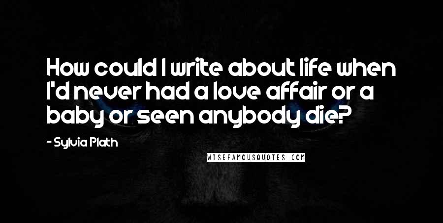 Sylvia Plath Quotes: How could I write about life when I'd never had a love affair or a baby or seen anybody die?