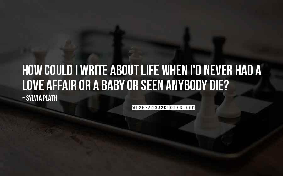 Sylvia Plath Quotes: How could I write about life when I'd never had a love affair or a baby or seen anybody die?