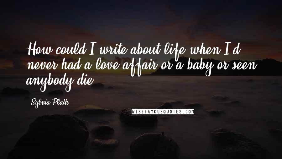 Sylvia Plath Quotes: How could I write about life when I'd never had a love affair or a baby or seen anybody die?