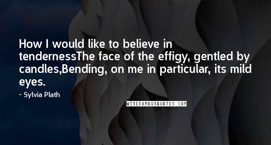 Sylvia Plath Quotes: How I would like to believe in tendernessThe face of the effigy, gentled by candles,Bending, on me in particular, its mild eyes.