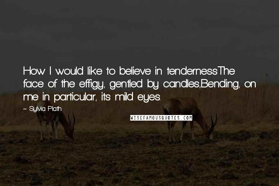 Sylvia Plath Quotes: How I would like to believe in tendernessThe face of the effigy, gentled by candles,Bending, on me in particular, its mild eyes.