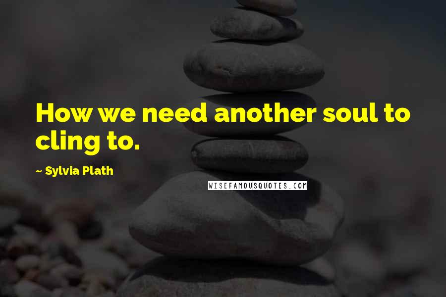 Sylvia Plath Quotes: How we need another soul to cling to.