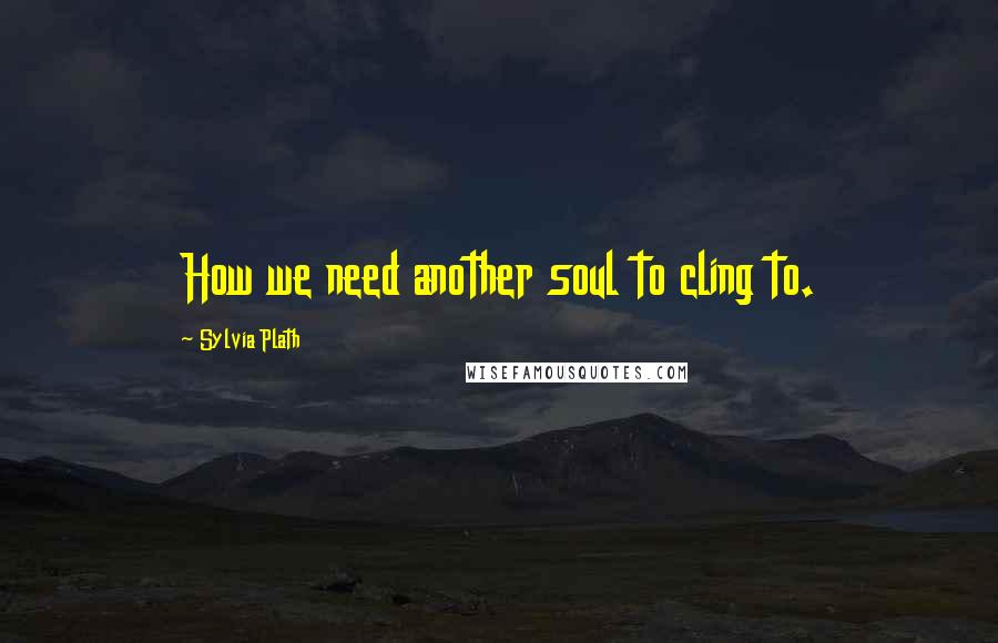 Sylvia Plath Quotes: How we need another soul to cling to.