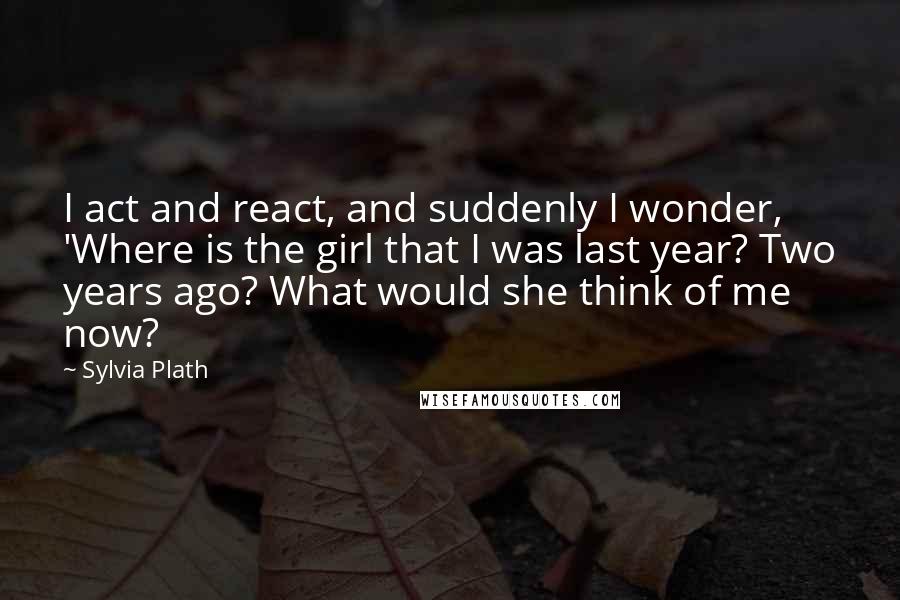 Sylvia Plath Quotes: I act and react, and suddenly I wonder, 'Where is the girl that I was last year? Two years ago? What would she think of me now?