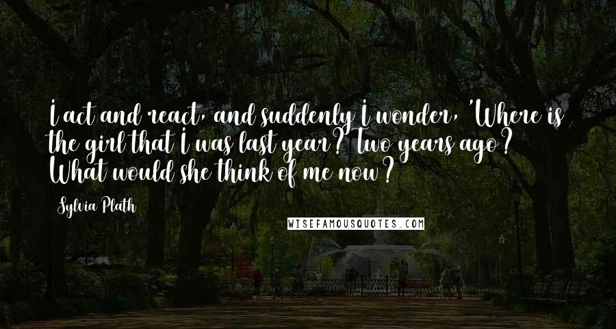 Sylvia Plath Quotes: I act and react, and suddenly I wonder, 'Where is the girl that I was last year? Two years ago? What would she think of me now?