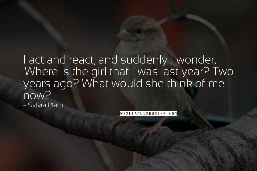 Sylvia Plath Quotes: I act and react, and suddenly I wonder, 'Where is the girl that I was last year? Two years ago? What would she think of me now?