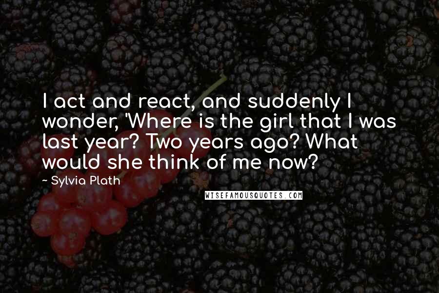 Sylvia Plath Quotes: I act and react, and suddenly I wonder, 'Where is the girl that I was last year? Two years ago? What would she think of me now?