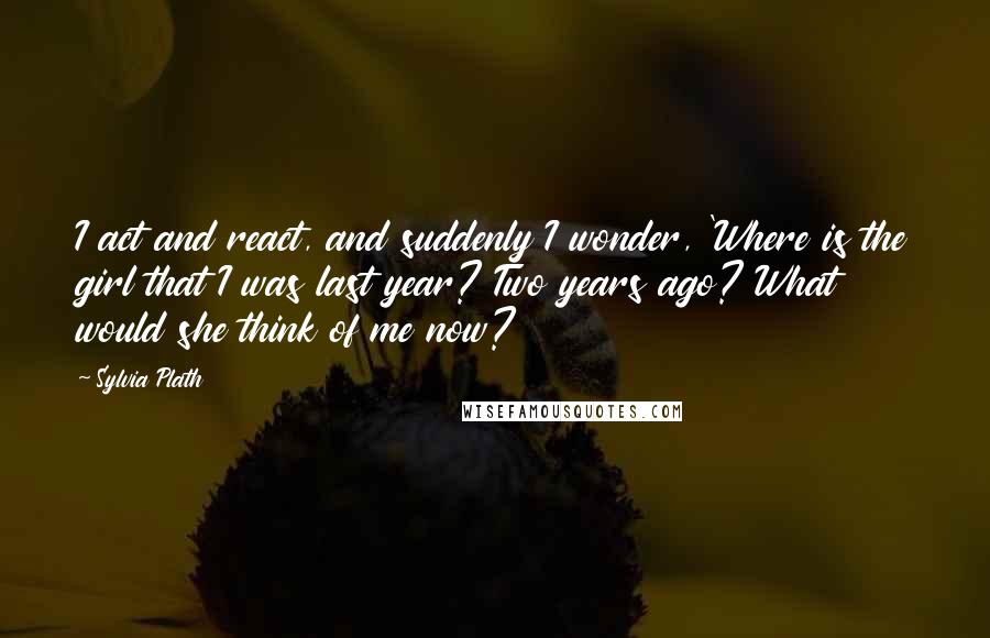 Sylvia Plath Quotes: I act and react, and suddenly I wonder, 'Where is the girl that I was last year? Two years ago? What would she think of me now?