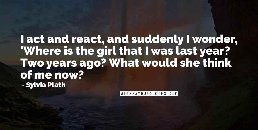 Sylvia Plath Quotes: I act and react, and suddenly I wonder, 'Where is the girl that I was last year? Two years ago? What would she think of me now?