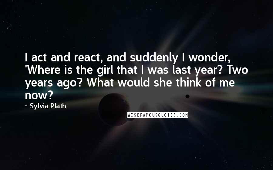 Sylvia Plath Quotes: I act and react, and suddenly I wonder, 'Where is the girl that I was last year? Two years ago? What would she think of me now?