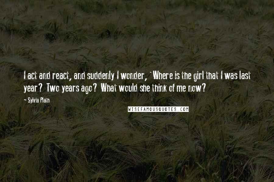 Sylvia Plath Quotes: I act and react, and suddenly I wonder, 'Where is the girl that I was last year? Two years ago? What would she think of me now?