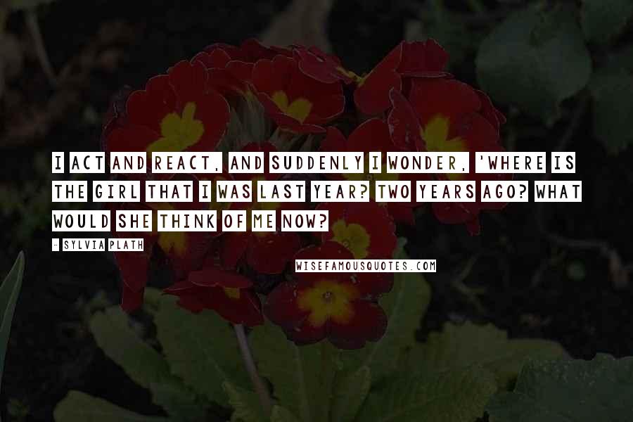 Sylvia Plath Quotes: I act and react, and suddenly I wonder, 'Where is the girl that I was last year? Two years ago? What would she think of me now?