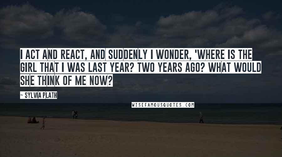 Sylvia Plath Quotes: I act and react, and suddenly I wonder, 'Where is the girl that I was last year? Two years ago? What would she think of me now?