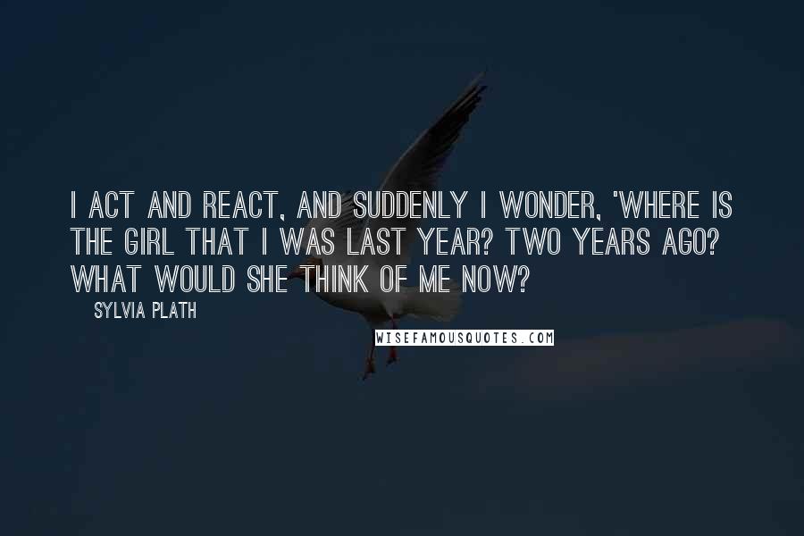Sylvia Plath Quotes: I act and react, and suddenly I wonder, 'Where is the girl that I was last year? Two years ago? What would she think of me now?