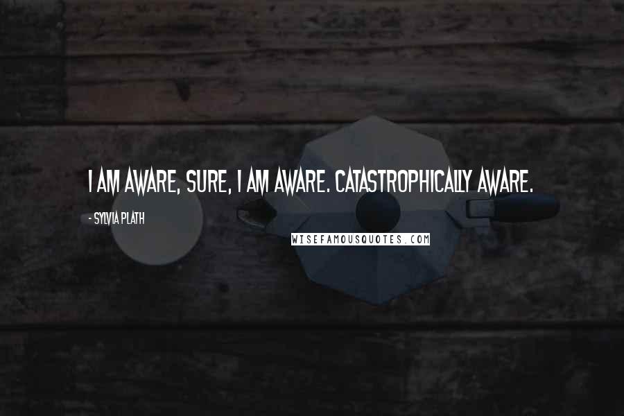 Sylvia Plath Quotes: I am aware, sure, I am aware. Catastrophically aware.