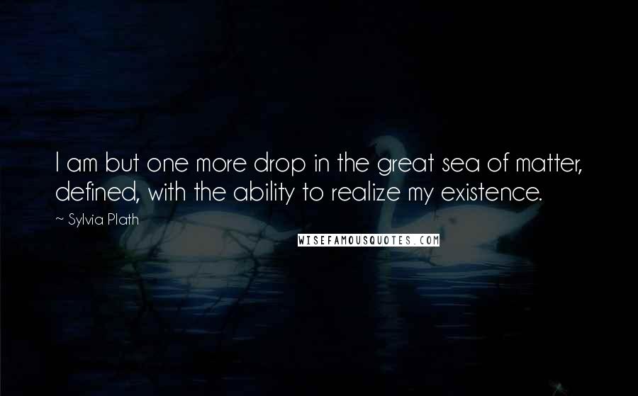Sylvia Plath Quotes: I am but one more drop in the great sea of matter, defined, with the ability to realize my existence.