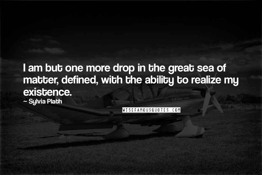 Sylvia Plath Quotes: I am but one more drop in the great sea of matter, defined, with the ability to realize my existence.