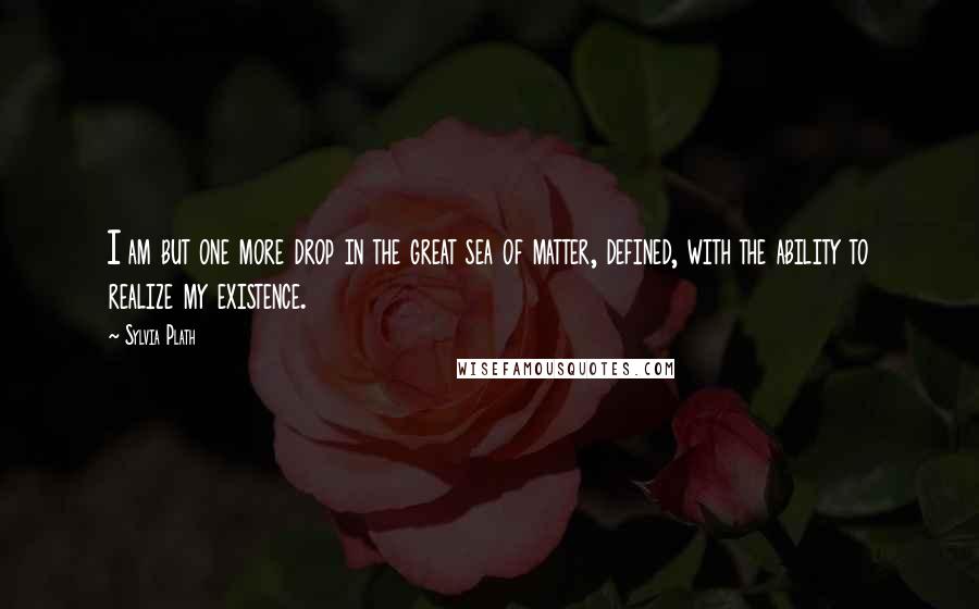 Sylvia Plath Quotes: I am but one more drop in the great sea of matter, defined, with the ability to realize my existence.