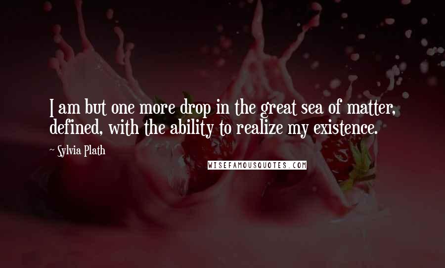 Sylvia Plath Quotes: I am but one more drop in the great sea of matter, defined, with the ability to realize my existence.